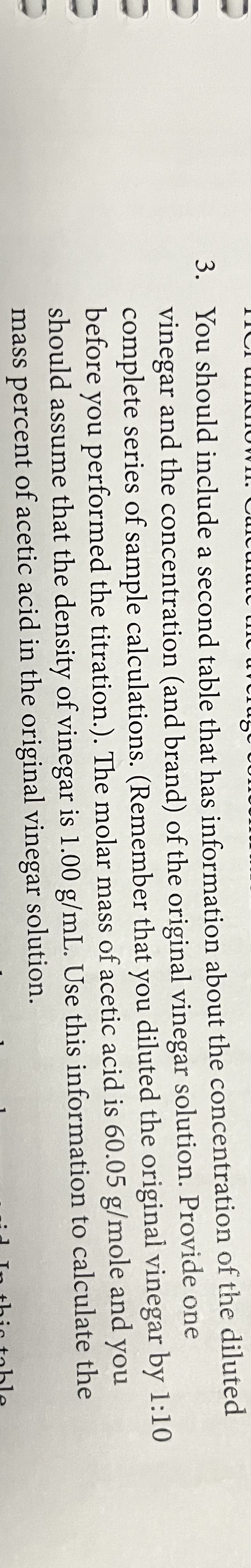 3. You should include a second table that has information about the concentration of the diluted
vinegar and the concentration (and brand) of the original vinegar solution. Provide one
complete series of sample calculations. (Remember that you diluted the original vinegar by 1:10
before you performed the titration.). The molar mass of acetic acid is 60.05 g/mole and you
should assume that the density of vinegar is 1.00 g/mL. Use this information to calculate the
mass percent of acetic acid in the original vinegar solution.
