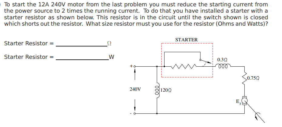 To start the 12A 240V motor from the last problem you must reduce the starting current from
the power source to 2 times the running current. To do that you have installed a starter with a
starter resistor as shown below. This resistor is in the circuit until the switch shown is closed
which shorts out the resistor. What size resistor must you use for the resistor (Ohms and Watts)?
Starter Resistor =
Starter Resistor =
22
W
+o
240V
000
1200
STARTER
0.3 Ω
000
E₂
0.750