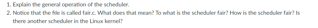 1. Explain the general operation of the scheduler.
2. Notice that the file is called fair.c. What does that mean? To what is the scheduler fair? How is the scheduler fair? Is
there another scheduler in the Linux kernel?
