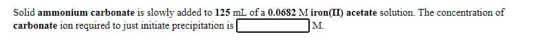 Solid ammonium carbonate is slowly added to 125 mL of a 0.0682 M iron(II) acetate solution. The concentration of
carbonate ion required to just initiate precipitation is
М.
