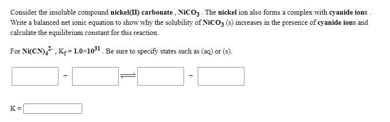 Consider the insoluble compound nickel(II) carbonate , NICO3 . The nickel ion also forms a complex with cyanide ions .
Write a balanced net ionic equation to show why the solubility of NICO3 (s) increases in the presence of cyanide ions and
calculate the equilibrium constant for this reaction.
For Ni(CN),, K=1.0×1031. Be sure to specify states such as (aq) or (s).
K =
