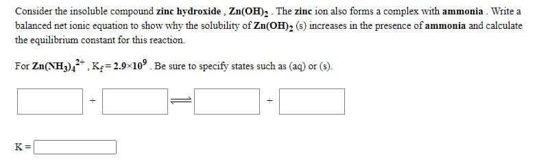 Consider the insoluble compound zinc hydroxide , Zn(OH)2 . The zinc ion also forms a complex with ammonia . Write a
balanced net ionic equation to show why the solubility of Zn(OH)2 (s) increases in the presence of ammonia and calculate
the equilibrium constant for this reaction.
For Zn(NH3),*, Kç= 2.9×10°. Be sure to specify states such as (aq) or (s).
K =
