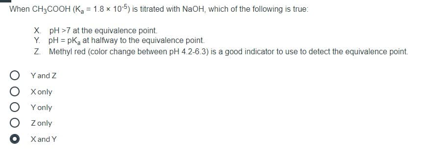 When CH3COOH (Ka = 1.8 x 10-5) is titrated with NaOH, which of the following is true:
X. pH >7 at the equivalence point.
Y. pH = pKa at halfway to the equivalence point.
Z. Methyl red (color change between pH 4.2-6.3) is a good indicator to use to detect the equivalence point.
O Yand Z
O Xonly
O Yonly
Z only
O X and Y
