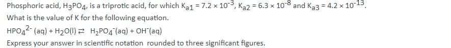 Phosphoric acid, H3PO4, is a triprotic acid, for which Ka1 =7.2 x 103, Ka2 = 6.3 × 10-8 and Ka3 = 4.2 x 1013.
What is the value of K for the following equation.
HPO42 (aq) + H20(1) Z H,PO4 (aq) + OH"(aq)
Express your answer in scientific notation rounded to three significant figures.
