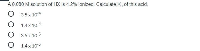 A 0.080 M solution of HX is 4.2% ionized. Calculate Ką of this acid.
O 3.5 x 104
O 1.4x 104
O 3.5x 10-5
O 1.4 x 10-5
