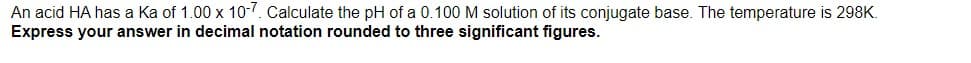 An acid HA has a Ka of 1.00 x 10-7. Calculate the pH of a 0.100 M solution of its conjugate base. The temperature is 298K.
Express your answer in decimal notation rounded to three significant figures.
