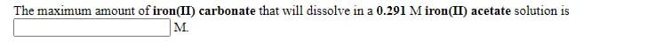 The maximum amount of iron(II) carbonate that will dissolve in a 0.291 M iron(II) acetate solution is
M.

