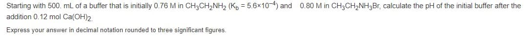 Starting with 500. mL of a buffer that is initially 0.76 M in CH3CH,NH2 (K, = 5.6x10-4) and 0.80 M in CH3CH,NH3B,, calculate the pH of the initial buffer after the
addition 0.12 mol Ca(OH)2.
Express your answer in decimal notation rounded to three significant figures.
