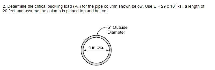 2. Determine the critical buckling load (Per) for the pipe column shown below. Use E = 29 x 103 ksi, a length of
20 feet and assume the column is pinned top and bottom.
4 in Dia.
-5" Outside
Diameter