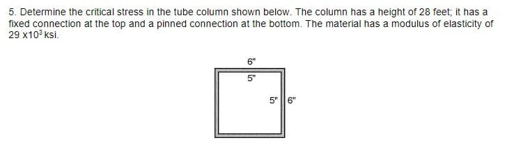 5. Determine the critical stress in the tube column shown below. The column has a height of 28 feet; it has a
fixed connection at the top and a pinned connection at the bottom. The material has a modulus of elasticity of
29 x10³ksi.
6"
5"
5"
6"