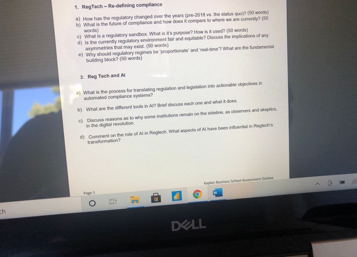 1. RegTech - Re-defining compliance
a) How has the regulatory changed over the years (pre-2018 vs. the status quo)? (50 words)
b) What is the future of compliance and how does it compare to where we are currently? (50
words)
c) What is a regulatory sandbox. What is it's purpose? How is it used? (50 words)
d) Is the currently regulatory environment fair and equitable? Discuss the implications of any
asymmetries that may exist. (50 words)
e) Why should regulatory regimes be 'proportionate' and 'real-time'? What are the fundamental
building block? (50 words)
2. Reg Tech and Ai
a) What is the process for translating regulation and legislation into actionable objectives in
automated compliance systems?
b) What are the different tools in Al? Brief discuss each one and what it does.
c) Discuss reasons as to why some institutions remain on the sideline, as observers and skeptics,
in the digital revolution.
d) Comment on the role of Al in Regtech. What aspects of Al have been influential in Regtech's
transformation?
Kaplan Business School Assessment Outline
Page 1
へ 0
W
ch
DELL
