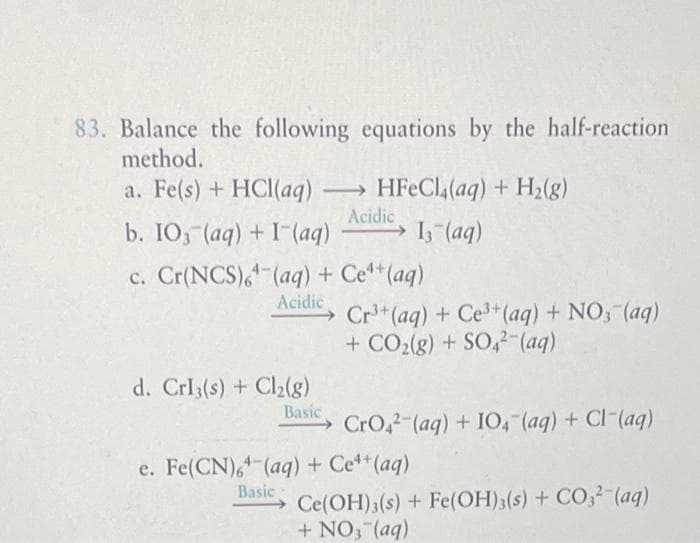 83. Balance the following
method.
a. Fe(s) + HCl(aq)
-
equations by the half-reaction
HFeCl4(aq) + H₂(g)
Acidic
b. IO3(aq) + (aq) → 13- (aq)
d. Crl3(s) + Cl₂(g)
Basic
c. Cr(NCS) (aq) + Ce¹+ (aq)
Acidic
Cr³+ (aq) + Ce³+ (aq) + NO3(aq)
+ CO₂(g) + SO4²-(aq)
CrO2 (aq) + 104 (aq) + Cl(aq)
e. Fe(CN)6+ (aq) + Ce++ (aq)
Basic
Ce(OH)3(s)+Fe(OH)3(s) + CO32-(aq)
+ NO3(aq)