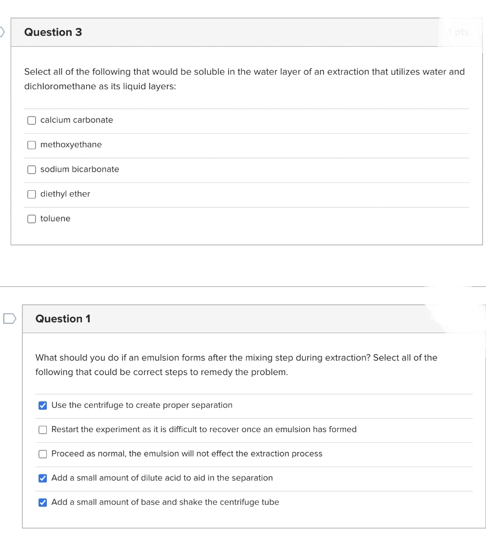 Question 3
Select all of the following that would be soluble in the water layer of an extraction that utilizes water and
dichloromethane as its liquid layers:
calcium carbonate
Omethoxyethane
sodium bicarbonate
Odiethyl ether
toluene
Question 1
What should you do if an emulsion forms after the mixing step during extraction? Select all of the
following that could be correct steps to remedy the problem.
✔ Use the centrifuge to create proper separation
Restart the experiment as it is difficult to recover once an emulsion has formed
Proceed as normal, the emulsion will not effect the extraction process
✔ Add a small amount of dilute acid to aid in the separation
1 pts
✔ Add a small amount of base and shake the centrifuge tube