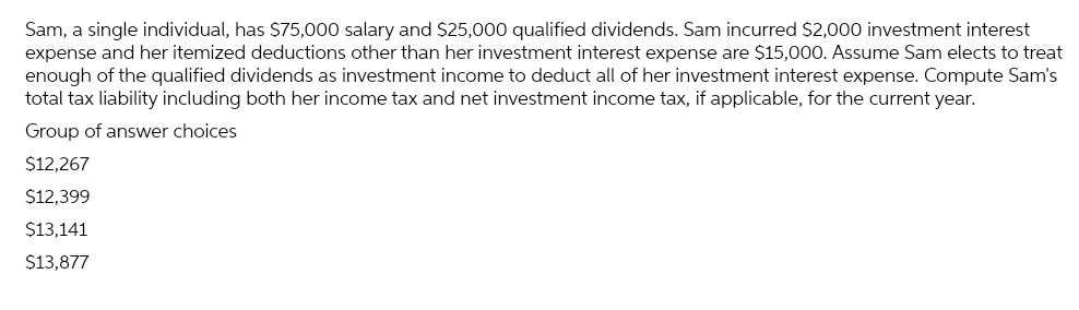 Sam, a single individual, has $75,000 salary and $25,000 qualified dividends. Sam incurred $2,000 investment interest
expense and her itemized deductions other than her investment interest expense are $15,000. Assume Sam elects to treat
enough of the qualified dividends as investment income to deduct all of her investment interest expense. Compute Sam's
total tax liability including both her income tax and net investment income tax, if applicable, for the current year.
Group of answer choices
$12,267
$12,399
$13,141
$13,877