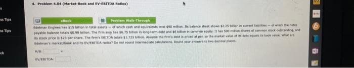 ss Tips
Tips
4. Problem 4.04 (Market-Book and EV-EBITDA Ratios)
eBook
Problem Walk-Through
Edelman Engines has $15 billion in total assets of which cash and equivalents total $90 milion. Its balance sheet shows $2.25 billion in curent abrities-of which the notes
payable balance totals $0.98 billion. The firm also has bition in long-term debt and $6 billion in common equity. It has 500 milion shares of common stock outstanding, and
its stock price is $23 per share. The firm's EBITDA totais $1.725 bilion, Assume the firm's debt is priced at par, so the market value of its debt equals its book value. What are
Edelman's market/book and its EV/ERITOA raties? Do not round intermediate calculations. Round your answers to two decimal places
M/B
EV/EBITDA
g
17