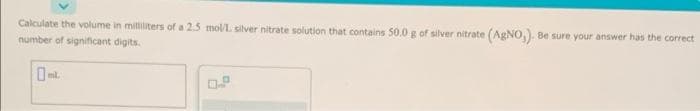 Calculate the volume in milliliters of a 2.5 mol/L silver nitrate solution that contains 50.0 g of silver nitrate (AgNO,). Be sure your answer has the correct
number of significant digits.
ml.