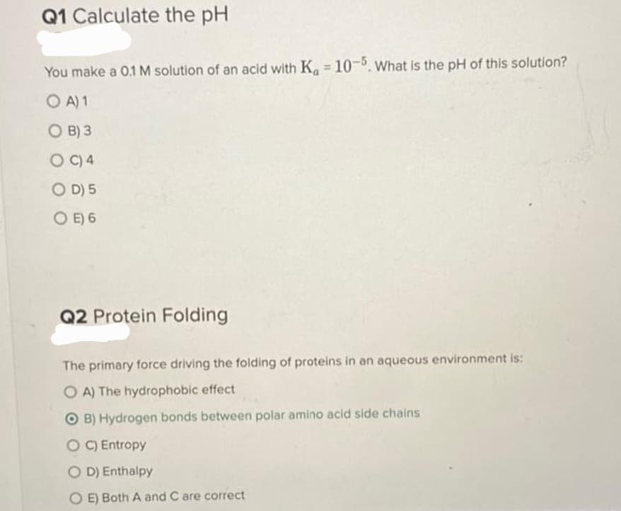 Q1 Calculate the pH
You make a 0.1 M solution of an acid with Ka = 10-5. What is the pH of this solution?
OA) 1
OB) 3
OC) 4
OD) 5
OE) 6
Q2 Protein Folding
The primary force driving the folding of proteins in an aqueous environment is:
OA) The hydrophobic effect
OB) Hydrogen bonds between polar amino acid side chains
OC) Entropy
OD) Enthalpy
OE) Both A and C are correct