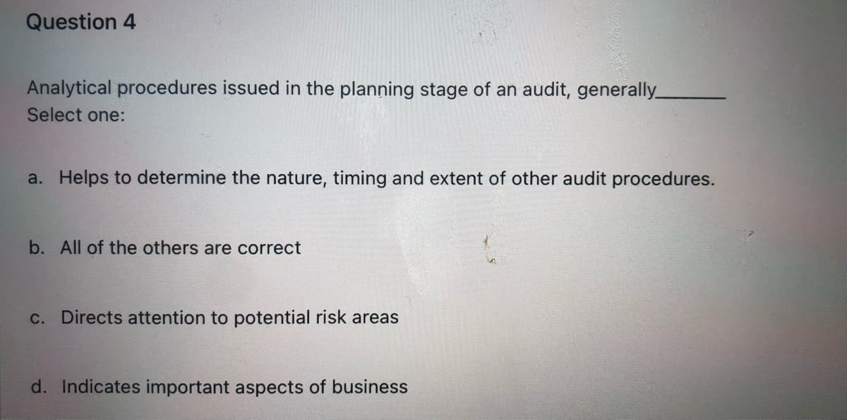 Question 4
Analytical procedures issued in the planning stage of an audit, generally_
Select one:
a. Helps to determine the nature, timing and extent of other audit procedures.
b. All of the others are correct
c. Directs attention to potential risk areas
d. Indicates important aspects of business