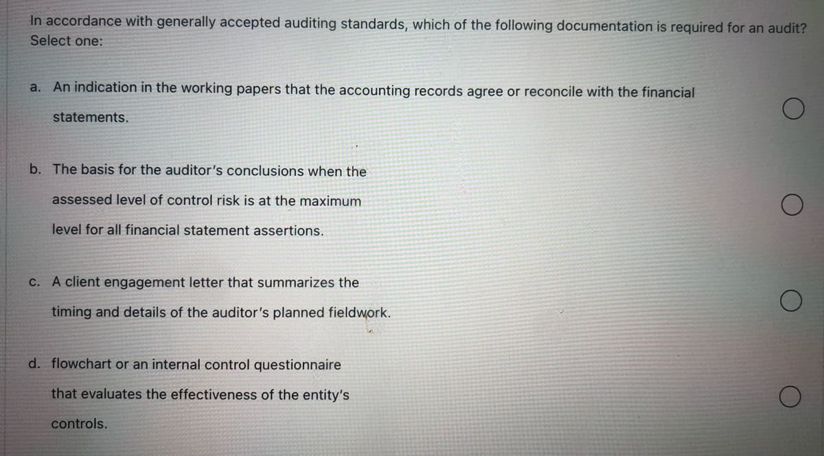 In accordance with generally accepted auditing standards, which of the following documentation is required for an audit?
Select one:
a. An indication in the working papers that the accounting records agree or reconcile with the financial
statements.
b. The basis for the auditor's conclusions when the
assessed level of control risk is at the maximum
level for all financial statement assertions.
c. A client engagement letter that summarizes the
timing and details of the auditor's planned fieldwork.
d. flowchart or an internal control questionnaire
that evaluates the effectiveness of the entity's
controls.
O