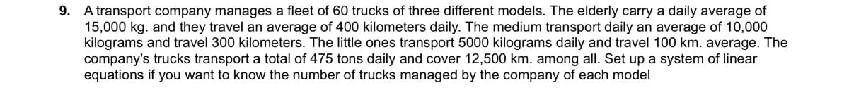 9. A transport company manages a fleet of 60 trucks of three different models. The elderly carry a daily average of
15,000 kg. and they travel an average of 400 kilometers daily. The medium transport daily an average of 10,000
kilograms and travel 300 kilometers. The little ones transport 5000 kilograms daily and travel 100 km. average. The
company's trucks transport a total of 475 tons daily and cover 12,500 km. among all. Set up a system of linear
equations if you want to know the number of trucks managed by the company of each model