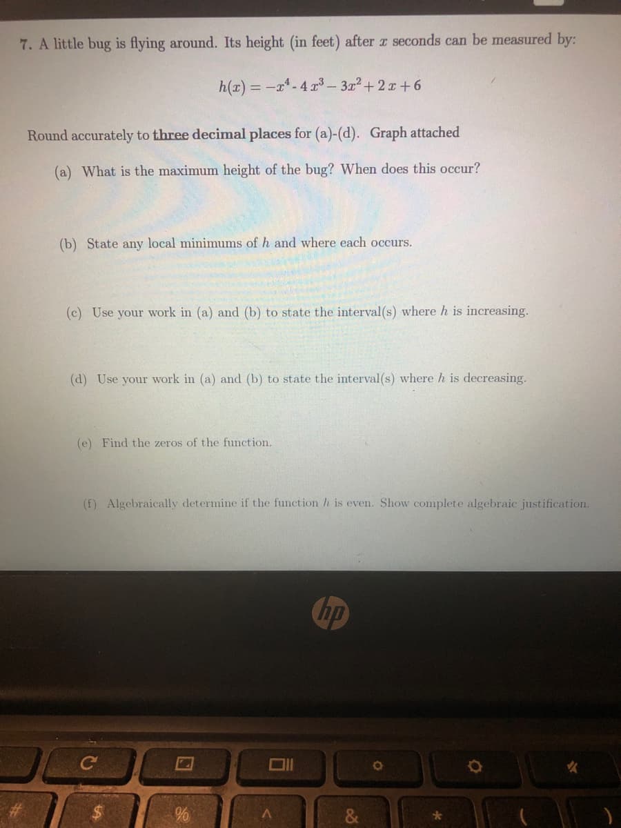7. A little bug is flying around. Its height (in feet) after r seconds can be measured by:
h(x) = -x-4 r – 3+ 2 x+ 6
Round accurately to three decimal places for (a)-(d). Graph attached
(a) What is the maximum height of the bug? When does this occur?
(b) State any local minimums of h and where each occurs.
(c) Use your work in (a) and (b) to state the interval(s) where h is increasing.
(d) Use your work in (a) and (b) to state the interval (s) where h is decreasing.
(e) Find the zeros of the function.
(f) Algebraically determine if the function h is even. Show complete algebraic justification.
hp
%$4
口
