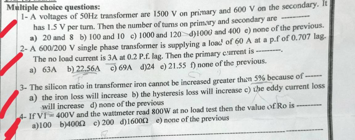 Multiple choice questions:
1- A voltages of 50Hz transformer are 1500 V on primary and 600 V on the secondary. It
has 1.5 V per turn. Then the number of turns on primary and secondary are ----------
a) 20 and 8 b) 100 and 10 c) 1000 and 120 d)1000 and 400 e) none of the previous.
2-A 600/200 V single phase transformer is supplying a load of 60 A at a p.f of 0.707 lag.
The no load current is 3A at 0.2 P.f. lag. Then the primary current is ----
a) 63A b) 22.56A c) 69A d)24 e) 21.55 f) none of the previous.
S
3- The silicon ratio in transformer iron cannot be increased greater than 5% because of-
a) the iron loss will increase b) the hysteresis loss will increase c) the eddy current loss
will increase d) none of the previous
4- If V1 = 400V and the wattmeter read 800W at no load test then the value of Ro is
none of the previous
a)100 b)4002 c) 200 d)160002
S