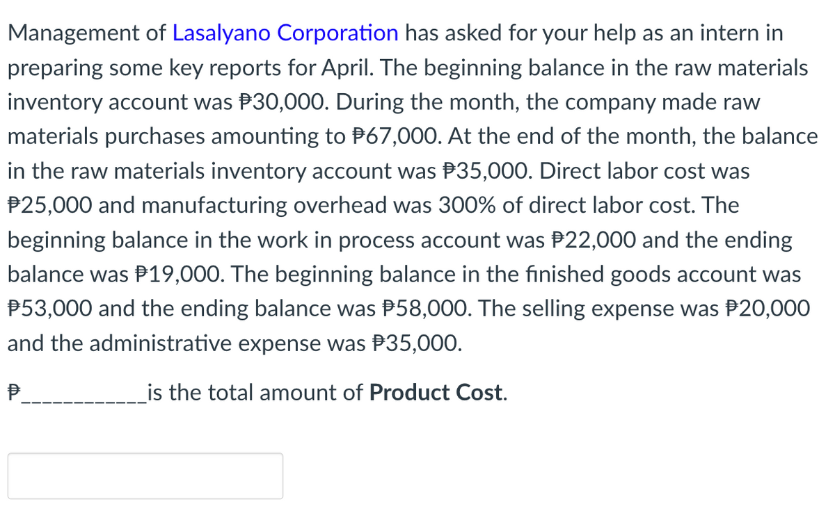 Management of Lasalyano Corporation has asked for your help as an intern in
preparing some key reports for April. The beginning balance in the raw materials
inventory account was P30,000. During the month, the company made raw
materials purchases amounting to P67,000. At the end of the month, the balance
in the raw materials inventory account was P35,000. Direct labor cost was
P25,000 and manufacturing overhead was 300% of direct labor cost. The
beginning balance in the work in process account was P22,000 and the ending
balance was P19,000. The beginning balance in the finished goods account was
P53,000 and the ending balance was P58,000. The selling expense was P20,000
and the administrative expense was P35,000.
P.
is the total amount of Product Cost.
