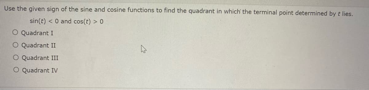 Use the given sign of the sine and cosine functions to find the quadrant in which the terminal point determined by t lies.
sin(t) < 0 and cos(t) > 0
O Quadrant I
O Quadrant II
O Quadrant III
O Quadrant IV
