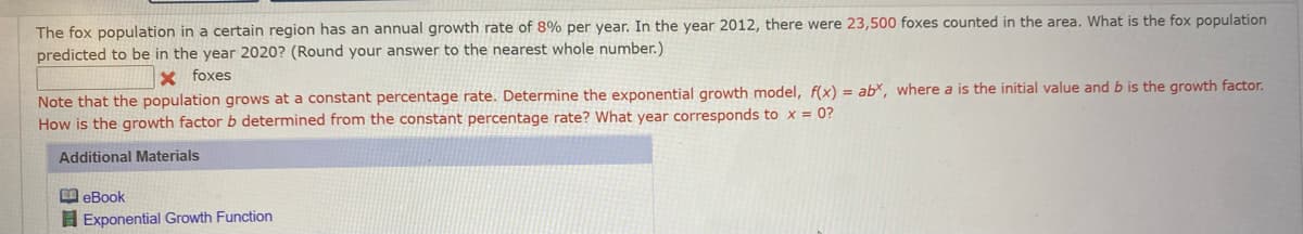 The fox population in a certain region has an annual growth rate of 8% per year. In the year 2012, there were 23,500 foxes counted in the area. What is the fox population
predicted to be in the year 2020? (Round your answer to the nearest whole number.)
X foxes
Note that the population grows at a constant percentage rate. Determine the exponential growth model, f(x) = ab*, where a is the initial value and b is the growth factor.
How is the growth factor b determined from the constant percentage rate? What year corresponds to x = 0?
Additional Materials
M eBook
H Exponential Growth Function
