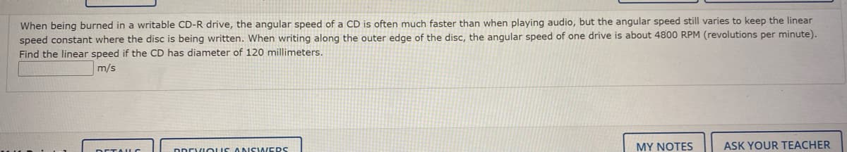 When being burned in a writable CD-R drive, the angular speed of a CD is often much faster than when playing audio, but the angular speed still varies to keep the linear
speed constant where the disc is being written. When writing along the outer edge of the disc, the angular speed of one drive is about 4800 RPM (revolutions per minute).
Find the linear speed if the CD has diameter of 120 millimeters.
m/s
DDEVIOLUS ANSWERS
MY NOTES
ASK YOUR TEACHER
DETAILC
