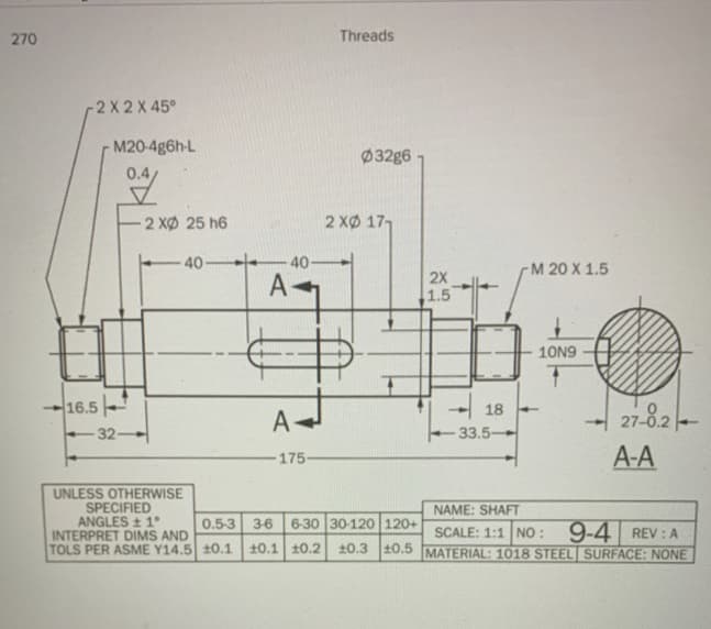 270
Threads
-2 X 2 X 45°
- M20-4g6h-L
Ø32g6
2 XØ 25 h6
2 XØ 17,
40-
40-
-М 20 X 1.5
2X
A
1.5
10N9
16.5
27-8.2
18
A-
32-
-33.5-
175
A-A
UNLESS OTHERWISE
SPECIFIED
ANGLES + 1°
INTERPRET DIMS AND
TOLS PER ASME Y14.5 10.1
NAME: SHAFT
0.5-3 36
6-30 30-120 120+
SCALE: 1:1 NO :
20.3 10.5 MATERIAL: 1018 STEEL SURFACE: NONE
9-4
REV : A
10.1 10.2
