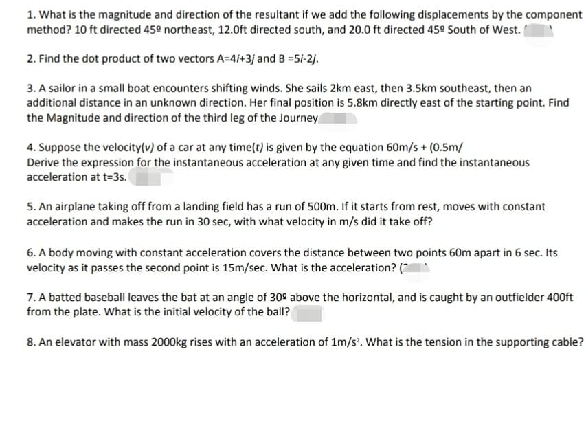 1. What is the magnitude and direction of the resultant if we add the following displacements by the component
method? 10 ft directed 45º northeast, 12.0ft directed south, and 20.0 ft directed 45º South of West.
2. Find the dot product of two vectors A=4i+3j and B =5i-2j.
3. A sailor in a small boat encounters shifting winds. She sails 2km east, then 3.5km southeast, then an
additional distance in an unknown direction. Her final position is 5.8km directly east of the starting point. Find
the Magnitude and direction of the third leg of the Journey
4. Suppose the velocity(v) of a car at any time(t) is given by the equation 60m/s + (0.5m/
Derive the expression for the instantaneous acceleration at any given time and find the instantaneous
acceleration at t=3s.
5. An airplane taking off from a landing field has a run of 500m. If it starts from rest, moves with constant
acceleration and makes the run in 30 sec, with what velocity in m/s did it take off?
6. A body moving with constant acceleration covers the distance between two points 60m apart in 6 sec. Its
velocity as it passes the second point is 15m/sec. What is the acceleration? (*
7. A batted baseball leaves the bat at an angle of 30° above the horizontal, and is caught by an outfielder 400ft
from the plate. What is the initial velocity of the ball?
8. An elevator with mass 2000kg rises with an acceleration of 1m/s³. What is the tension in the supporting cable?
