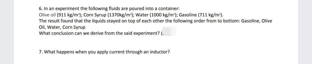 6. In an experiment the following fluids are poured into a container:
Olive oil (911 kg/m³); Corn Syrup (1370kg/m³); Water (1000 kg/m³); Gasoline (711 kg/m³).
The result found that the liquids stayed on top of each other the following order from to bottom: Gasoline, Olive
Oil, Water, Corn Syrup
What conclusion can we derive from the said experiment? (-
7. What happens when you apply current through an inductor?
