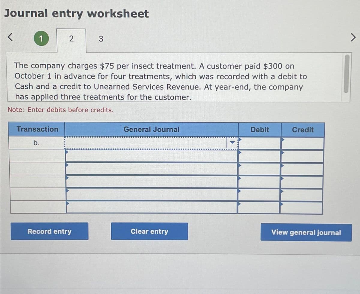 Journal entry worksheet
<
1
2
Transaction
b.
The company charges $75 per insect treatment. A customer paid $300 on
October 1 in advance for four treatments, which was recorded with a debit to
Cash and a credit to Unearned Services Revenue. At year-end, the company
has applied three treatments for the customer.
Note: Enter debits before credits.
3
Record entry
General Journal
Clear entry
Debit
Credit
View general journal
>