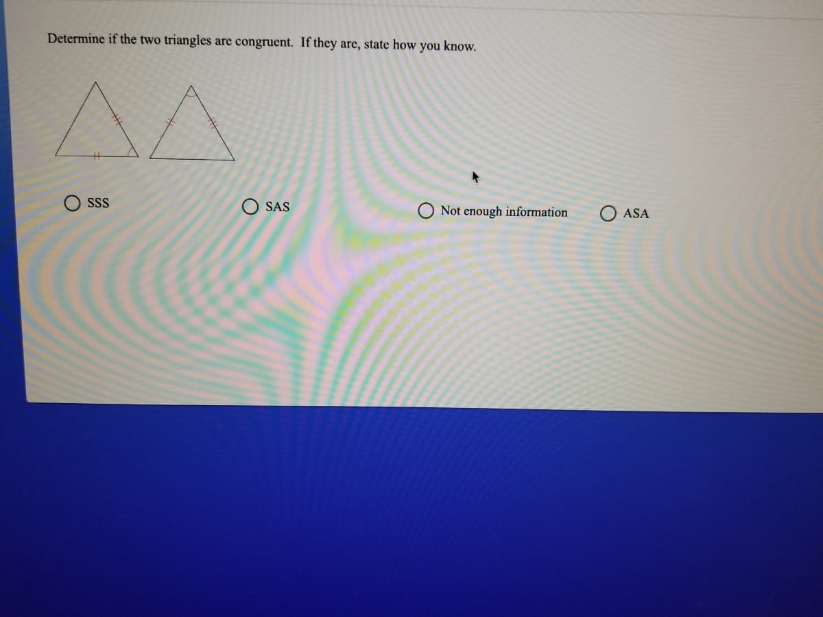 Determine if the two triangles are congruent. If they are, state how you know.
A^
SS
O SAS
Not enough information
O ASA

