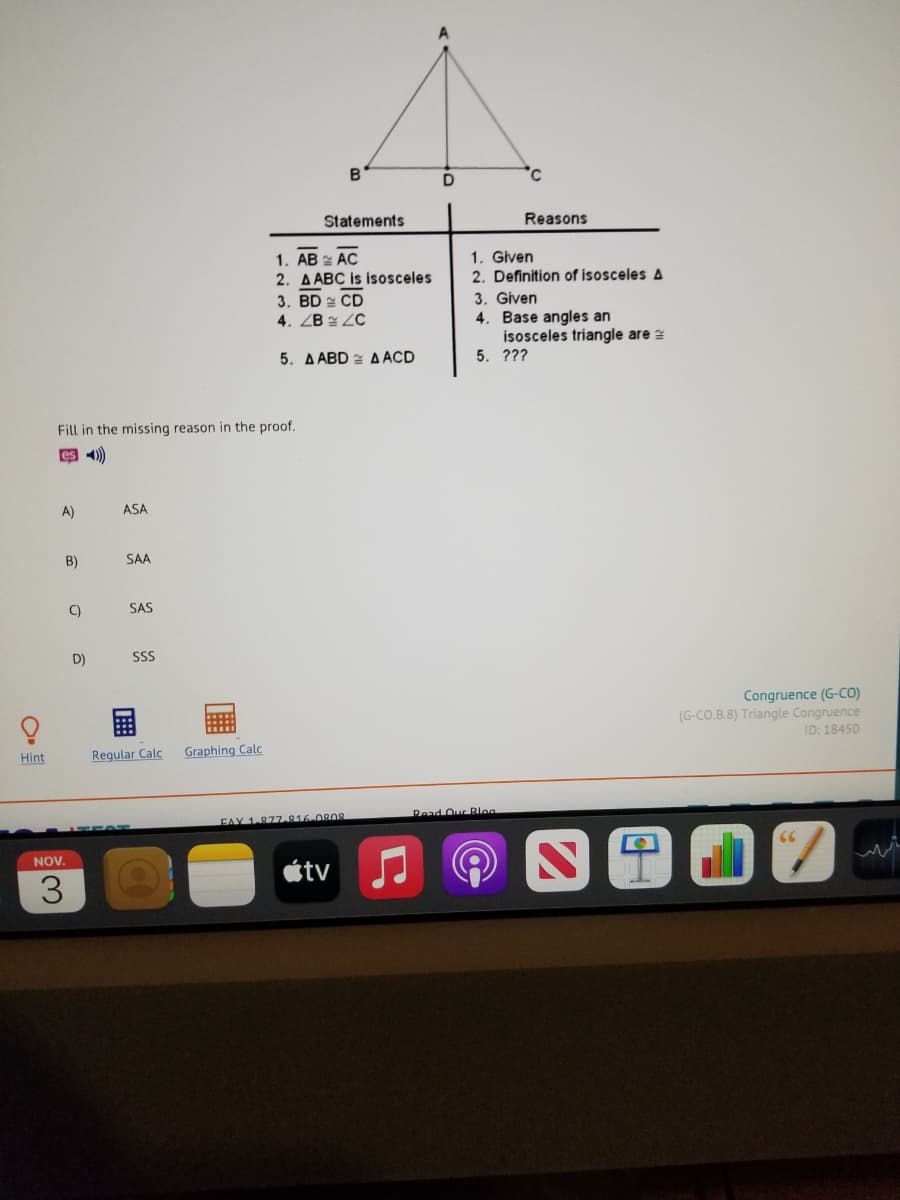 Statements
Reasons
1. AB 2 AC
2. A ABC is isosceles
3. BD 2 CD
4.ZB 실 2C
1. Given
2. Definition of isosceles A
3. Given
4. Base angles an
isosceles triangle are z
5. ???
5. A ABD A ACD
Fill in the missing reason in the proof.
即4)
A)
ASA
B)
SAA
C)
SAS
D)
SS
Congruence (G-CO)
(G-CO.B.8) Triangle Congruence
ID: 18450
Hint
Regular Calc
Graphing Calc
FAY 1-877.816-080s
Read Our Blog
NOV.
étv
3
