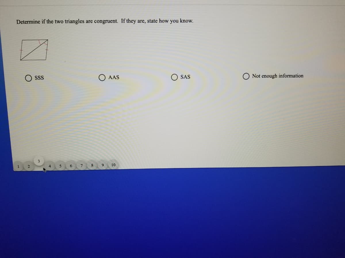 Determine if the two triangles are congruent. If they are, state how you know.
SSS
O AAS
SAS
Not enough information
1
2
4
8
9.
10
