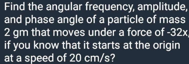 Find the angular frequency, amplitude,
and phase angle of a particle of mass
2 gm that moves under a force of -32x.
if you know that it starts at the origin
at a speed of 20 cm/s?
