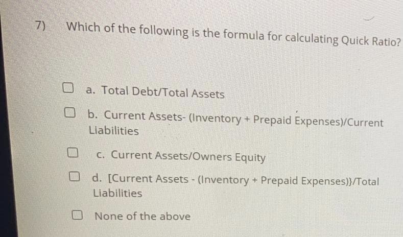 7)
Which of the following is the formula for calculating Quick Ratio?
a. Total Debt/Total Assets
b. Current Assets- (Inventory + Prepaid Expenses)/Current
Liabilities
c. Current Assets/Owners Equity
d. [Current Assets - (Inventory + Prepaid Expenses)}/Total
Liabilities
None of the above
