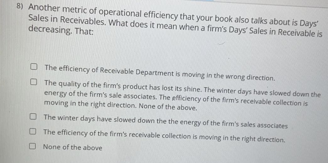 8) Another metric of operational efficiency that your book also talks about is Days'
Sales in Receivables. What does it mean when a firm's Days' Sales in Receivable is
decreasing. That:
The efficiency of Receivable Department is moving in the wrong direction.
The quality of the firm's product has lost its shine. The winter days have slowed down the
energy of the firm's sale associates. The efficiency of the firm's receivable collection is
moving in the right direction. None of the above.
The winter days have slowed down the the energy of the firm's sales associates
The efficiency of the firm's receivable collection is moving in the right direction.
None of the above
