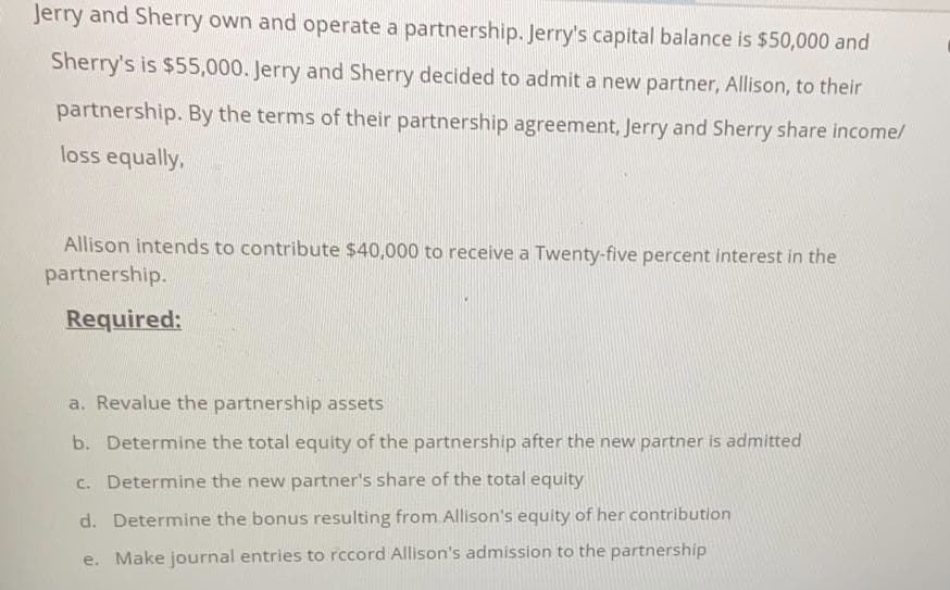 Jerry and Sherry own and operate a partnership. Jerry's capital balance is $50,000 and
Sherry's is $55,000. Jerry and Sherry decided to admit a new partner, Allison, to their
partnership. By the terms of their partnership agreement, Jerry and Sherry share income/
loss equally,
Allison intends to contribute $40,000 to receive a Twenty-five percent interest in the
partnership.
Required:
a. Revalue the partnership assets
b. Determine the total equity of the partnership after the new partner is admitted
c. Determine the new partner's share of the total equity
d. Determine the bonus resulting from Allison's equity of her contribution
e. Make journal entries to rccord Allison's admission to the partnership
