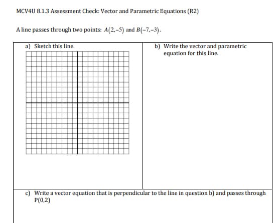 MCV4U 8.1.3 Assessment Check: Vector and Parametric Equations (R2)
A line passes through two points: A(2,-5) and B(-7,-3).
a) Sketch this line.
b) Write the vector and parametric
equation for this line.
Write a vector equation that is perpendicular to the line in question b) and passes through
P(0,2)