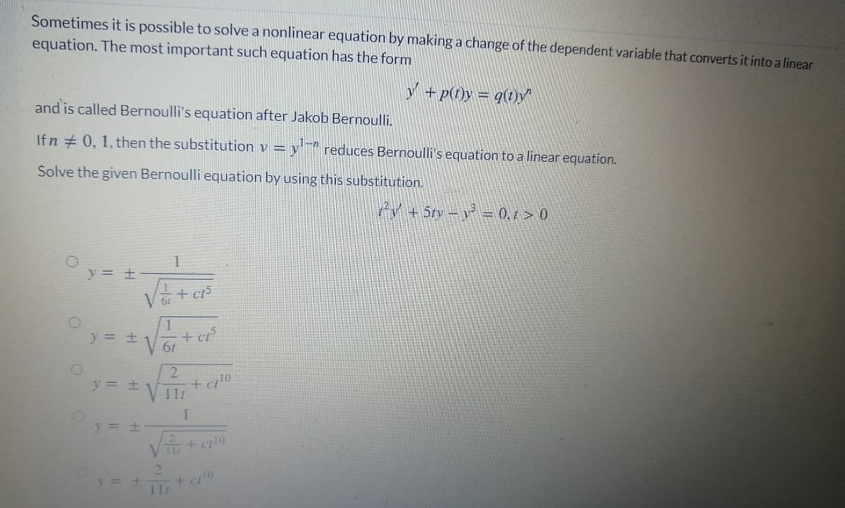 Sometimes it is possible to solve a nonlinear equation by making a change of the dependent varíable that converts it into a linear
equation. The most important such equation has the form
Y +p(0y = q(1)/^
and is called Bernoulli's equation after Jakob Bernoulli.
Ifn +0, 1, then the substitution v = y reduces Bernoulli's equation to a linear equation.
Solve the given Bernoulli equation by using this substitution.
P+ Sty -y = 0, 1 > 0
1.
y = ±
+ ct
61
+ cr
V 6t
y = +
2.
y = +
V 11
y = +
21
+ 10
11t
y= +
