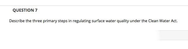 QUESTION 7
Describe the three primary steps in regulating surface water quality under the Clean Water Act.
