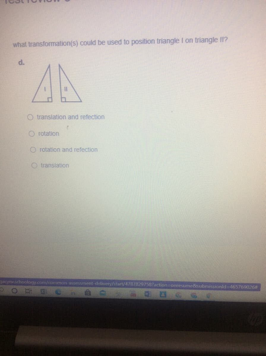 what transformation(s) could be used to position triangle I on triangle II?
d.
AA
O translation and refection
O rotation
O rotation and refection
O translation
gacynv.schoology.com/common-assessment-delivery/start/47878297587action=onresume&tsubrmissionld-465769026#
