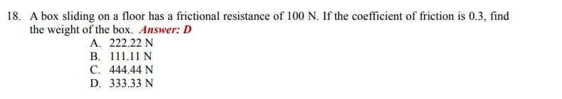 18. A box sliding on a floor has a frictional resistance of 100 N. If the coefficient of friction is 0.3, find
the weight of the box. Answer: D
A. 222.22 N
B.
111.11 N
C. 444.44 N
D. 333.33 N