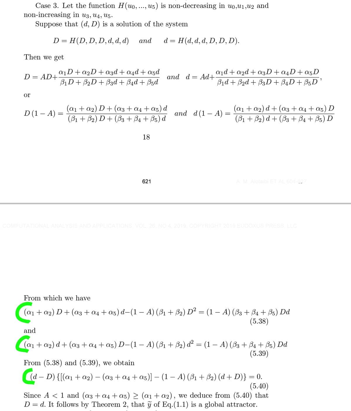 Case 3. Let the function H(uo, ..., u5) is non-decreasing in uo,u1,u2 and
non-increasing in u3, U4, U5.
Suppose that (d, D) is a solution of the system
H(D,D, D, d, d, d)
аnd
d = H(d, d, d, D, D, D).
D =
Then we get
aD+a2D+azd + a4d + a5d
BịD+ B2D+ B3d + B4d + B5d
a1d + a2d + a3D+a4D+a5D
Bid + Bad + B3D+ B4D+ B;D
D = AD+
аnd d — Ad+
or
D (1 – A) =
(a1 + a2) D+ (a3 + a4 + a5) d
(В1 + В2) D + (Bз + Ва + Bs) d
(а1 + 02) d + (аз + а4 + as) D
(B1 + B2) d+ (B3 + B4 + B5) D
and d(1 – A) =
18
621
A. M. Alotaibi ET AL 604-627
COMPU
ONAL ANALYSIS AND APPLICATIONS, VOL. 26, NO.4, 2019, COPYRIGHT 2019 EUDOXUS PRESS, LLC
From which we have
(а1 + aэ) D + (aз + aд t as) d- (1— А) (31 + Bә) D" — (1 — А) (3з + Bа + В5) Dd
(5.38)
and
(ат + 09) d + (aз + ад + a5) D-(1 — А) (31 + B2) d? — (1 — А) (83 + Ba + B5) Dd
(5.39)
From (5.38) and (5.39), we obtain
(а — D) {(aл + a2) — (аз + од +as)] — (1 — А) (B1 + B) (d + D)} —D0.
(5.40)
Since A < 1 and (a3 + a4 + a5) > (a1 + a2), we deduce from (5.40) that
D = d. It follows by Theorem 2, that ỹ of Eq.(1.1) is a global attractor.
