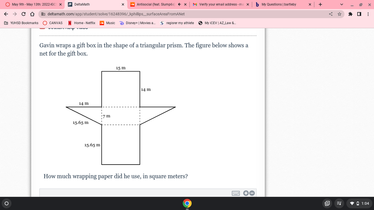 O May 9th - May 13th: 2022-IGC
DeltaMath
Antisocial (feat. Slump6s) x
M Verify your email address -ma x
b My Questions | bartleby
+
b deltamath.com/app/student/solve/16248396/_kphillips_surfaceAreaFromANet
E YUHSD Bookmarks
O CANVAS
N Home - Netflix
Music
D Disney+ | Movies a..
S regisrer my athlete
My ICEV | AZ_Law &.
Gavin wraps a gift box in the shape of a triangular prism. The figure below shows a
net for the gift box.
15 m
14 m
14 m
7 m
15.65 m
15.65 m
How much wrapping paper did he use, in square meters?
V O 1:04
