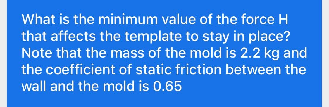 What is the minimum value of the force H
that affects the template to stay in place?
Note that the mass of the mold is 2.2 kg and
the coefficient of static friction between the
wall and the mold is 0.65
