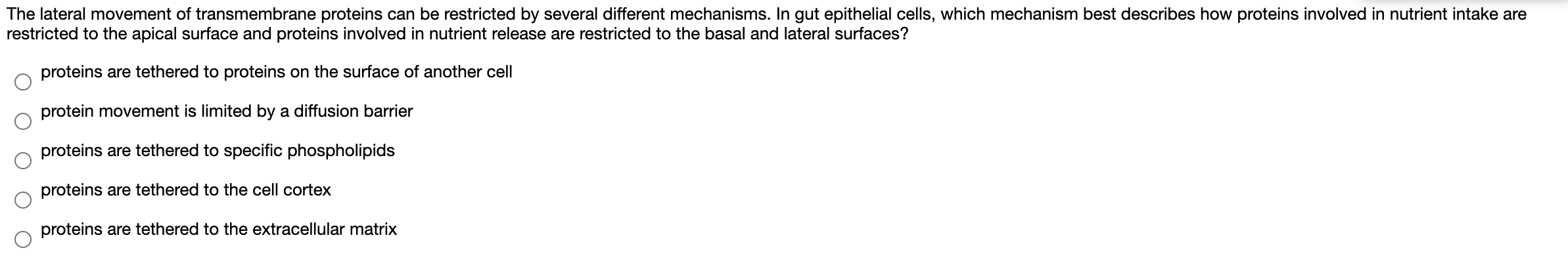 The lateral movement of transmembrane proteins can be restricted by several different mechanisms. In gut epithelial cells, which mechanism best describes how proteins involved in nutrient intake are
restricted to the apical surface and proteins involved in nutrient release are restricted to the basal and lateral surfaces?
proteins are tethered to proteins on the surface of another cell
protein movement is limited by a diffusion barrier
proteins are tethered to specific phospholipids
proteins are tethered to the cell cortex
proteins are tethered to the extracellular matrix
